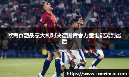 欧青赛激战意大利对决德国青春力量谁能笑到最后